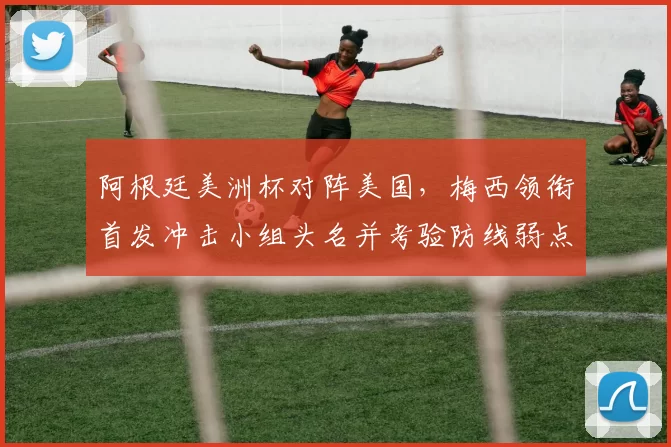 阿根廷美洲杯对阵美国，梅西领衔首发冲击小组头名并考验防线弱点