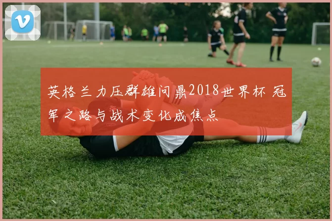 英格兰力压群雄问鼎2018世界杯 冠军之路与战术变化成焦点