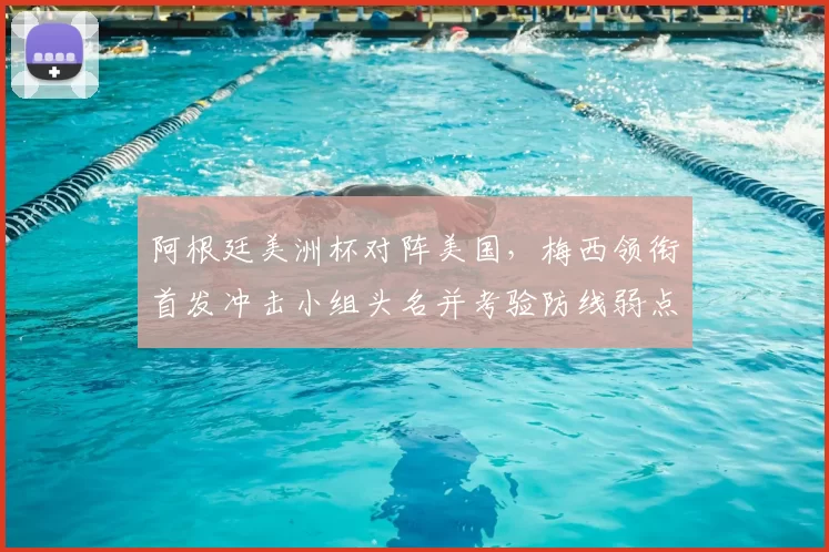 阿根廷美洲杯对阵美国，梅西领衔首发冲击小组头名并考验防线弱点