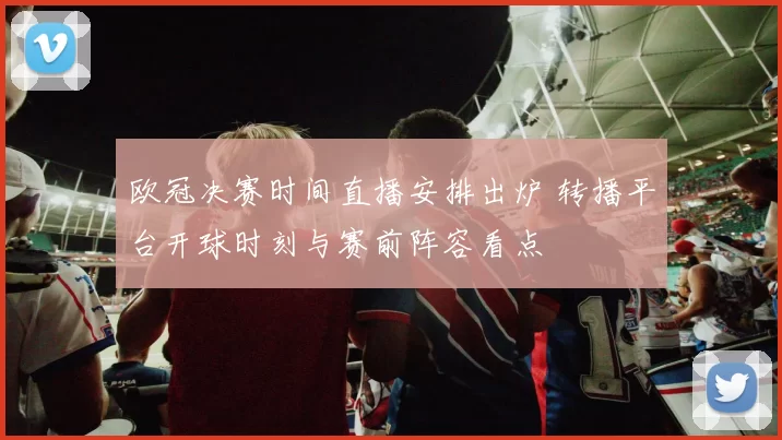 欧冠决赛时间直播安排出炉 转播平台开球时刻与赛前阵容看点