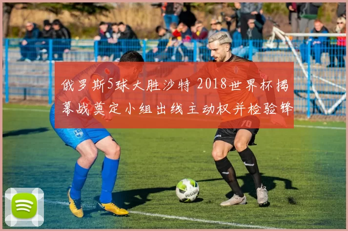 俄罗斯5球大胜沙特 2018世界杯揭幕战奠定小组出线主动权并检验锋线