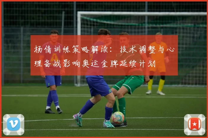 杨倩训练策略解读：技术调整与心理备战影响奥运金牌延续计划