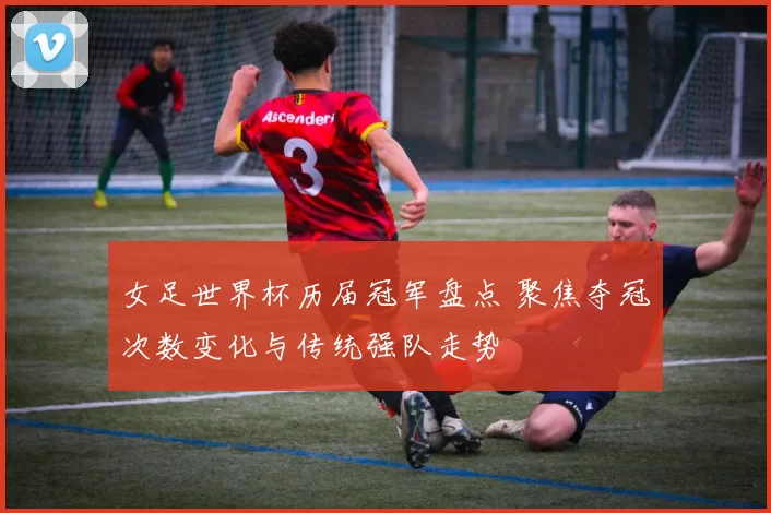 女足世界杯历届冠军盘点 聚焦夺冠次数变化与传统强队走势