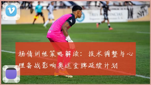 杨倩训练策略解读：技术调整与心理备战影响奥运金牌延续计划