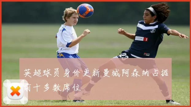 英超球员身价更新曼城阿森纳占据前十多数席位