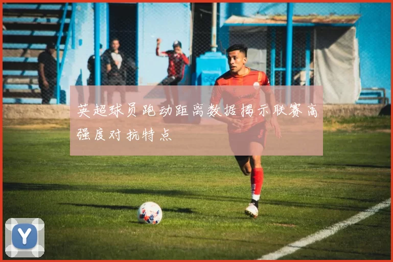 英超球员跑动距离数据揭示联赛高强度对抗特点