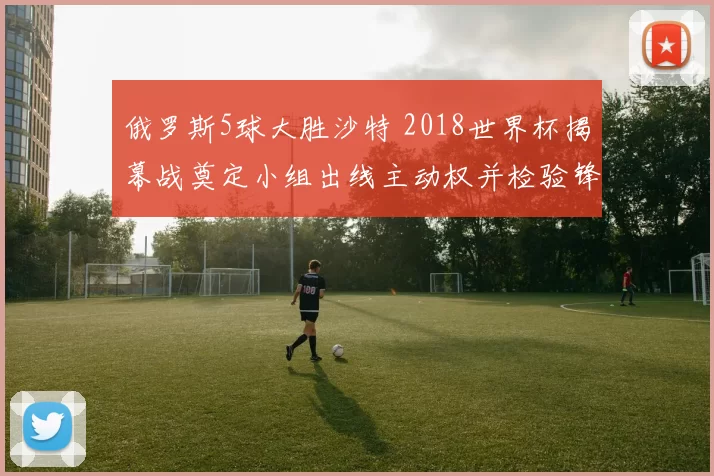 俄罗斯5球大胜沙特 2018世界杯揭幕战奠定小组出线主动权并检验锋线