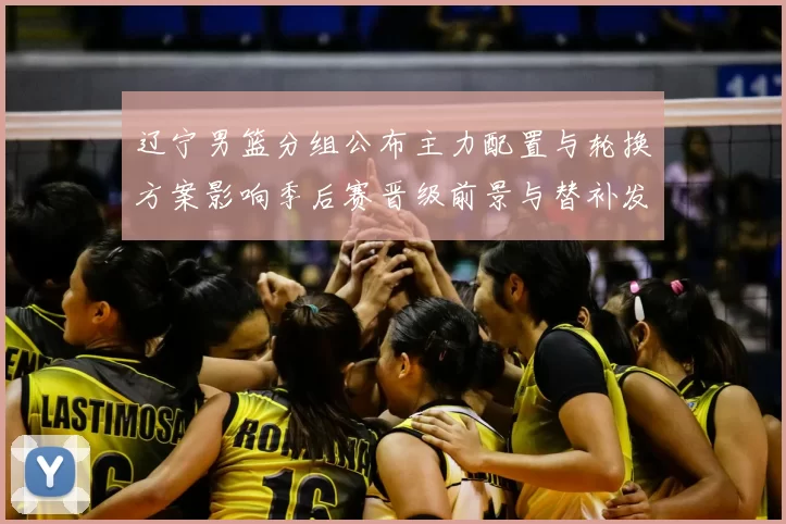 辽宁男篮分组公布主力配置与轮换方案影响季后赛晋级前景与替补发挥