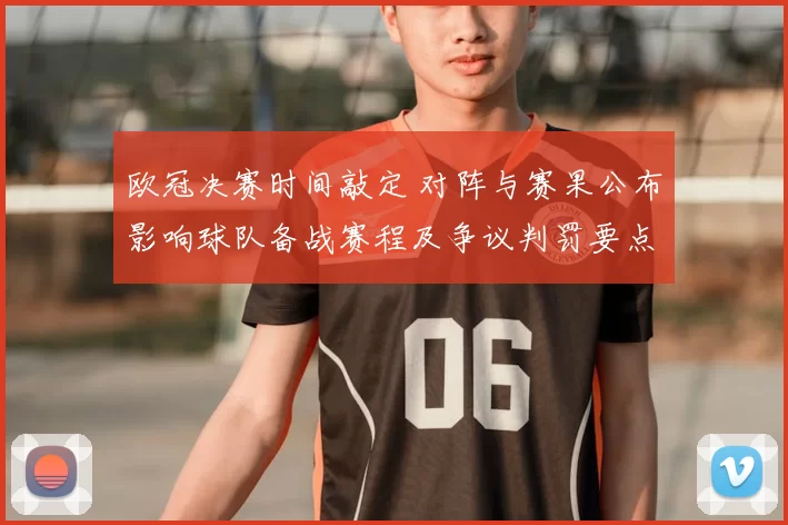 欧冠决赛时间敲定 对阵与赛果公布影响球队备战赛程及争议判罚要点
