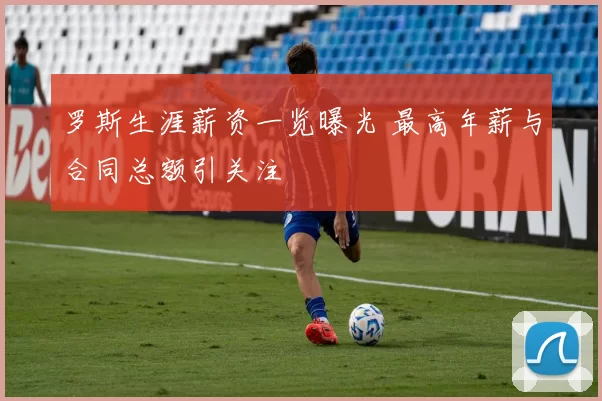 罗斯生涯薪资一览曝光 最高年薪与合同总额引关注