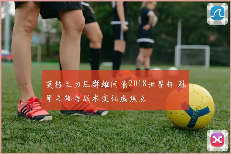 英格兰力压群雄问鼎2018世界杯 冠军之路与战术变化成焦点