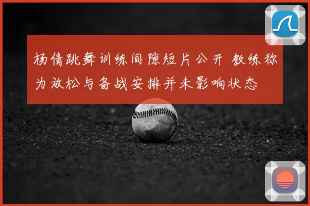 杨倩跳舞训练间隙短片公开 教练称为放松与备战安排并未影响状态
